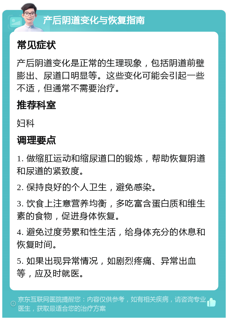 产后阴道变化与恢复指南 常见症状 产后阴道变化是正常的生理现象，包括阴道前壁膨出、尿道口明显等。这些变化可能会引起一些不适，但通常不需要治疗。 推荐科室 妇科 调理要点 1. 做缩肛运动和缩尿道口的锻炼，帮助恢复阴道和尿道的紧致度。 2. 保持良好的个人卫生，避免感染。 3. 饮食上注意营养均衡，多吃富含蛋白质和维生素的食物，促进身体恢复。 4. 避免过度劳累和性生活，给身体充分的休息和恢复时间。 5. 如果出现异常情况，如剧烈疼痛、异常出血等，应及时就医。