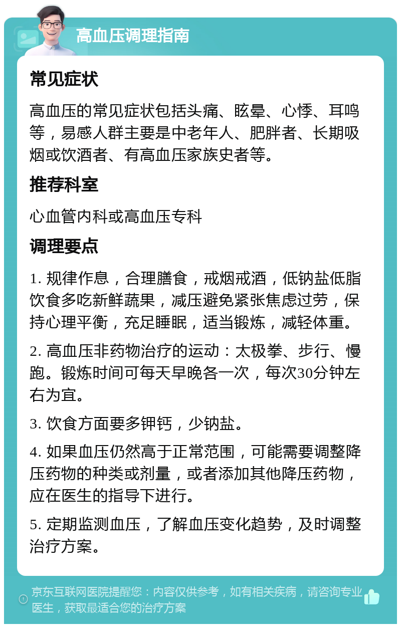 高血压调理指南 常见症状 高血压的常见症状包括头痛、眩晕、心悸、耳鸣等，易感人群主要是中老年人、肥胖者、长期吸烟或饮酒者、有高血压家族史者等。 推荐科室 心血管内科或高血压专科 调理要点 1. 规律作息，合理膳食，戒烟戒酒，低钠盐低脂饮食多吃新鲜蔬果，减压避免紧张焦虑过劳，保持心理平衡，充足睡眠，适当锻炼，减轻体重。 2. 高血压非药物治疗的运动：太极拳、步行、慢跑。锻炼时间可每天早晚各一次，每次30分钟左右为宜。 3. 饮食方面要多钾钙，少钠盐。 4. 如果血压仍然高于正常范围，可能需要调整降压药物的种类或剂量，或者添加其他降压药物，应在医生的指导下进行。 5. 定期监测血压，了解血压变化趋势，及时调整治疗方案。