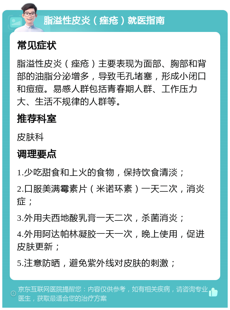 脂溢性皮炎（痤疮）就医指南 常见症状 脂溢性皮炎（痤疮）主要表现为面部、胸部和背部的油脂分泌增多，导致毛孔堵塞，形成小闭口和痘痘。易感人群包括青春期人群、工作压力大、生活不规律的人群等。 推荐科室 皮肤科 调理要点 1.少吃甜食和上火的食物，保持饮食清淡； 2.口服美满霉素片（米诺环素）一天二次，消炎症； 3.外用夫西地酸乳膏一天二次，杀菌消炎； 4.外用阿达帕林凝胶一天一次，晚上使用，促进皮肤更新； 5.注意防晒，避免紫外线对皮肤的刺激；