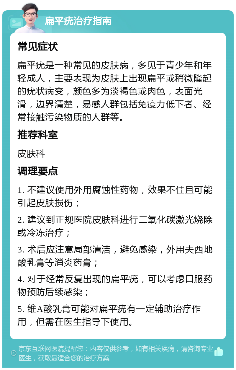 扁平疣治疗指南 常见症状 扁平疣是一种常见的皮肤病，多见于青少年和年轻成人，主要表现为皮肤上出现扁平或稍微隆起的疣状病变，颜色多为淡褐色或肉色，表面光滑，边界清楚，易感人群包括免疫力低下者、经常接触污染物质的人群等。 推荐科室 皮肤科 调理要点 1. 不建议使用外用腐蚀性药物，效果不佳且可能引起皮肤损伤； 2. 建议到正规医院皮肤科进行二氧化碳激光烧除或冷冻治疗； 3. 术后应注意局部清洁，避免感染，外用夫西地酸乳膏等消炎药膏； 4. 对于经常反复出现的扁平疣，可以考虑口服药物预防后续感染； 5. 维A酸乳膏可能对扁平疣有一定辅助治疗作用，但需在医生指导下使用。