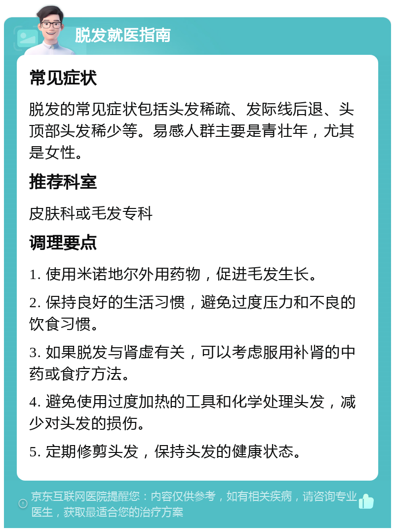 脱发就医指南 常见症状 脱发的常见症状包括头发稀疏、发际线后退、头顶部头发稀少等。易感人群主要是青壮年，尤其是女性。 推荐科室 皮肤科或毛发专科 调理要点 1. 使用米诺地尔外用药物，促进毛发生长。 2. 保持良好的生活习惯，避免过度压力和不良的饮食习惯。 3. 如果脱发与肾虚有关，可以考虑服用补肾的中药或食疗方法。 4. 避免使用过度加热的工具和化学处理头发，减少对头发的损伤。 5. 定期修剪头发，保持头发的健康状态。