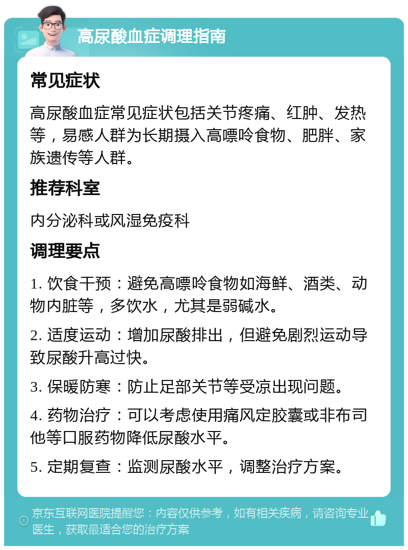 高尿酸血症调理指南 常见症状 高尿酸血症常见症状包括关节疼痛、红肿、发热等，易感人群为长期摄入高嘌呤食物、肥胖、家族遗传等人群。 推荐科室 内分泌科或风湿免疫科 调理要点 1. 饮食干预：避免高嘌呤食物如海鲜、酒类、动物内脏等，多饮水，尤其是弱碱水。 2. 适度运动：增加尿酸排出，但避免剧烈运动导致尿酸升高过快。 3. 保暖防寒：防止足部关节等受凉出现问题。 4. 药物治疗：可以考虑使用痛风定胶囊或非布司他等口服药物降低尿酸水平。 5. 定期复查：监测尿酸水平，调整治疗方案。