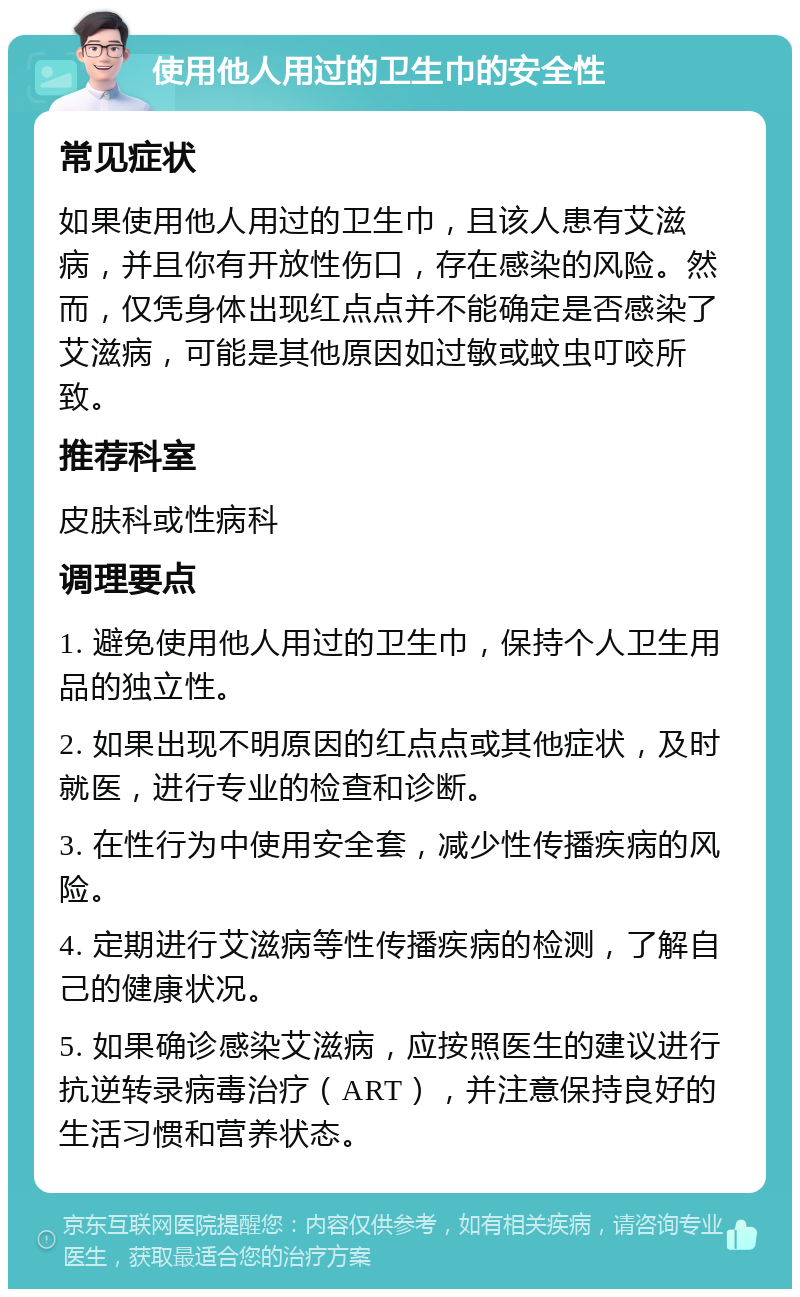 使用他人用过的卫生巾的安全性 常见症状 如果使用他人用过的卫生巾，且该人患有艾滋病，并且你有开放性伤口，存在感染的风险。然而，仅凭身体出现红点点并不能确定是否感染了艾滋病，可能是其他原因如过敏或蚊虫叮咬所致。 推荐科室 皮肤科或性病科 调理要点 1. 避免使用他人用过的卫生巾，保持个人卫生用品的独立性。 2. 如果出现不明原因的红点点或其他症状，及时就医，进行专业的检查和诊断。 3. 在性行为中使用安全套，减少性传播疾病的风险。 4. 定期进行艾滋病等性传播疾病的检测，了解自己的健康状况。 5. 如果确诊感染艾滋病，应按照医生的建议进行抗逆转录病毒治疗（ART），并注意保持良好的生活习惯和营养状态。