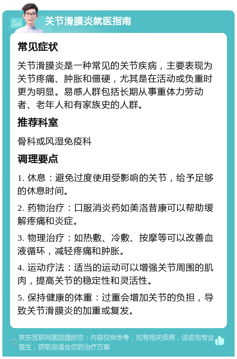 关节滑膜炎就医指南 常见症状 关节滑膜炎是一种常见的关节疾病，主要表现为关节疼痛、肿胀和僵硬，尤其是在活动或负重时更为明显。易感人群包括长期从事重体力劳动者、老年人和有家族史的人群。 推荐科室 骨科或风湿免疫科 调理要点 1. 休息：避免过度使用受影响的关节，给予足够的休息时间。 2. 药物治疗：口服消炎药如美洛昔康可以帮助缓解疼痛和炎症。 3. 物理治疗：如热敷、冷敷、按摩等可以改善血液循环，减轻疼痛和肿胀。 4. 运动疗法：适当的运动可以增强关节周围的肌肉，提高关节的稳定性和灵活性。 5. 保持健康的体重：过重会增加关节的负担，导致关节滑膜炎的加重或复发。