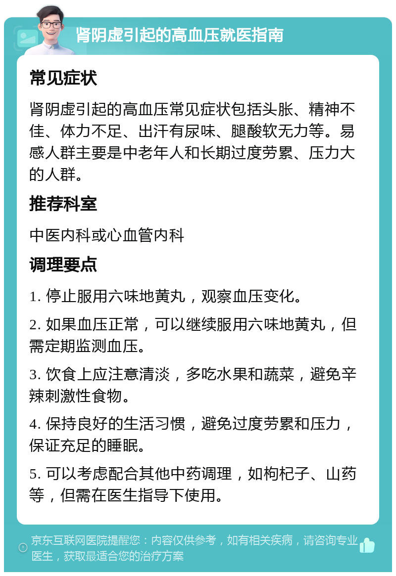 肾阴虚引起的高血压就医指南 常见症状 肾阴虚引起的高血压常见症状包括头胀、精神不佳、体力不足、出汗有尿味、腿酸软无力等。易感人群主要是中老年人和长期过度劳累、压力大的人群。 推荐科室 中医内科或心血管内科 调理要点 1. 停止服用六味地黄丸，观察血压变化。 2. 如果血压正常，可以继续服用六味地黄丸，但需定期监测血压。 3. 饮食上应注意清淡，多吃水果和蔬菜，避免辛辣刺激性食物。 4. 保持良好的生活习惯，避免过度劳累和压力，保证充足的睡眠。 5. 可以考虑配合其他中药调理，如枸杞子、山药等，但需在医生指导下使用。