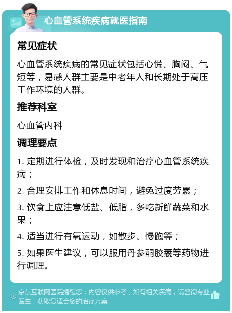 心血管系统疾病就医指南 常见症状 心血管系统疾病的常见症状包括心慌、胸闷、气短等，易感人群主要是中老年人和长期处于高压工作环境的人群。 推荐科室 心血管内科 调理要点 1. 定期进行体检，及时发现和治疗心血管系统疾病； 2. 合理安排工作和休息时间，避免过度劳累； 3. 饮食上应注意低盐、低脂，多吃新鲜蔬菜和水果； 4. 适当进行有氧运动，如散步、慢跑等； 5. 如果医生建议，可以服用丹参酮胶囊等药物进行调理。