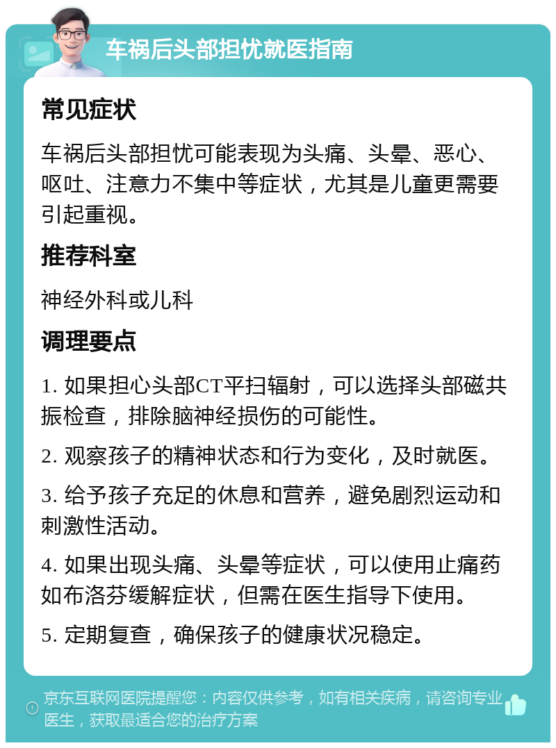 车祸后头部担忧就医指南 常见症状 车祸后头部担忧可能表现为头痛、头晕、恶心、呕吐、注意力不集中等症状，尤其是儿童更需要引起重视。 推荐科室 神经外科或儿科 调理要点 1. 如果担心头部CT平扫辐射，可以选择头部磁共振检查，排除脑神经损伤的可能性。 2. 观察孩子的精神状态和行为变化，及时就医。 3. 给予孩子充足的休息和营养，避免剧烈运动和刺激性活动。 4. 如果出现头痛、头晕等症状，可以使用止痛药如布洛芬缓解症状，但需在医生指导下使用。 5. 定期复查，确保孩子的健康状况稳定。