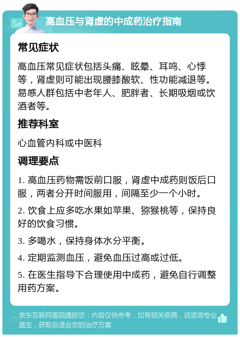 高血压与肾虚的中成药治疗指南 常见症状 高血压常见症状包括头痛、眩晕、耳鸣、心悸等，肾虚则可能出现腰膝酸软、性功能减退等。易感人群包括中老年人、肥胖者、长期吸烟或饮酒者等。 推荐科室 心血管内科或中医科 调理要点 1. 高血压药物需饭前口服，肾虚中成药则饭后口服，两者分开时间服用，间隔至少一个小时。 2. 饮食上应多吃水果如苹果、猕猴桃等，保持良好的饮食习惯。 3. 多喝水，保持身体水分平衡。 4. 定期监测血压，避免血压过高或过低。 5. 在医生指导下合理使用中成药，避免自行调整用药方案。