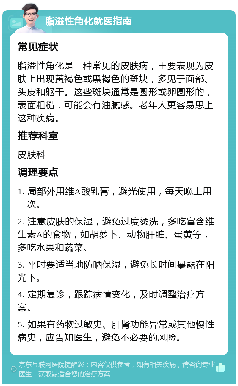 脂溢性角化就医指南 常见症状 脂溢性角化是一种常见的皮肤病，主要表现为皮肤上出现黄褐色或黑褐色的斑块，多见于面部、头皮和躯干。这些斑块通常是圆形或卵圆形的，表面粗糙，可能会有油腻感。老年人更容易患上这种疾病。 推荐科室 皮肤科 调理要点 1. 局部外用维A酸乳膏，避光使用，每天晚上用一次。 2. 注意皮肤的保湿，避免过度烫洗，多吃富含维生素A的食物，如胡萝卜、动物肝脏、蛋黄等，多吃水果和蔬菜。 3. 平时要适当地防晒保湿，避免长时间暴露在阳光下。 4. 定期复诊，跟踪病情变化，及时调整治疗方案。 5. 如果有药物过敏史、肝肾功能异常或其他慢性病史，应告知医生，避免不必要的风险。