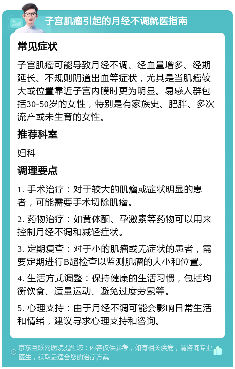 子宫肌瘤引起的月经不调就医指南 常见症状 子宫肌瘤可能导致月经不调、经血量增多、经期延长、不规则阴道出血等症状，尤其是当肌瘤较大或位置靠近子宫内膜时更为明显。易感人群包括30-50岁的女性，特别是有家族史、肥胖、多次流产或未生育的女性。 推荐科室 妇科 调理要点 1. 手术治疗：对于较大的肌瘤或症状明显的患者，可能需要手术切除肌瘤。 2. 药物治疗：如黄体酮、孕激素等药物可以用来控制月经不调和减轻症状。 3. 定期复查：对于小的肌瘤或无症状的患者，需要定期进行B超检查以监测肌瘤的大小和位置。 4. 生活方式调整：保持健康的生活习惯，包括均衡饮食、适量运动、避免过度劳累等。 5. 心理支持：由于月经不调可能会影响日常生活和情绪，建议寻求心理支持和咨询。