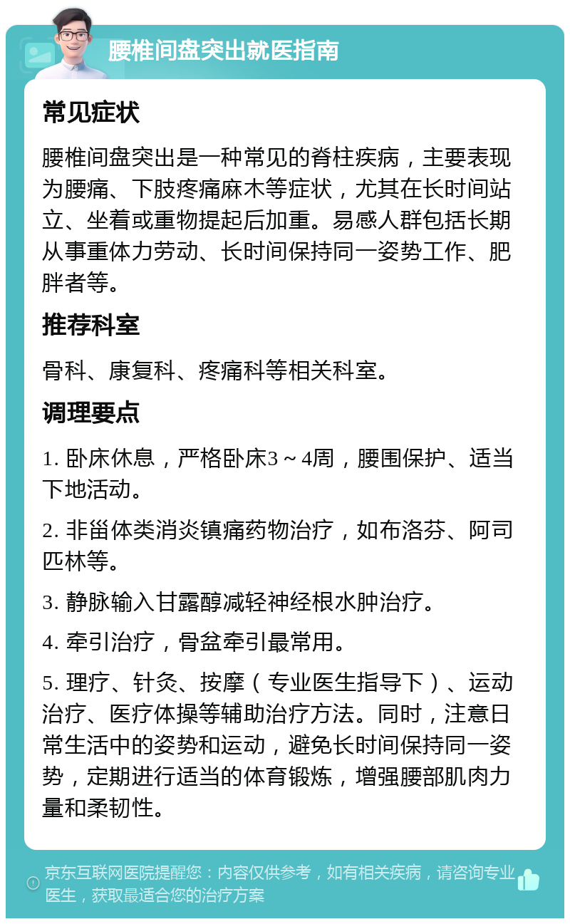 腰椎间盘突出就医指南 常见症状 腰椎间盘突出是一种常见的脊柱疾病，主要表现为腰痛、下肢疼痛麻木等症状，尤其在长时间站立、坐着或重物提起后加重。易感人群包括长期从事重体力劳动、长时间保持同一姿势工作、肥胖者等。 推荐科室 骨科、康复科、疼痛科等相关科室。 调理要点 1. 卧床休息，严格卧床3～4周，腰围保护、适当下地活动。 2. 非甾体类消炎镇痛药物治疗，如布洛芬、阿司匹林等。 3. 静脉输入甘露醇减轻神经根水肿治疗。 4. 牵引治疗，骨盆牵引最常用。 5. 理疗、针灸、按摩（专业医生指导下）、运动治疗、医疗体操等辅助治疗方法。同时，注意日常生活中的姿势和运动，避免长时间保持同一姿势，定期进行适当的体育锻炼，增强腰部肌肉力量和柔韧性。