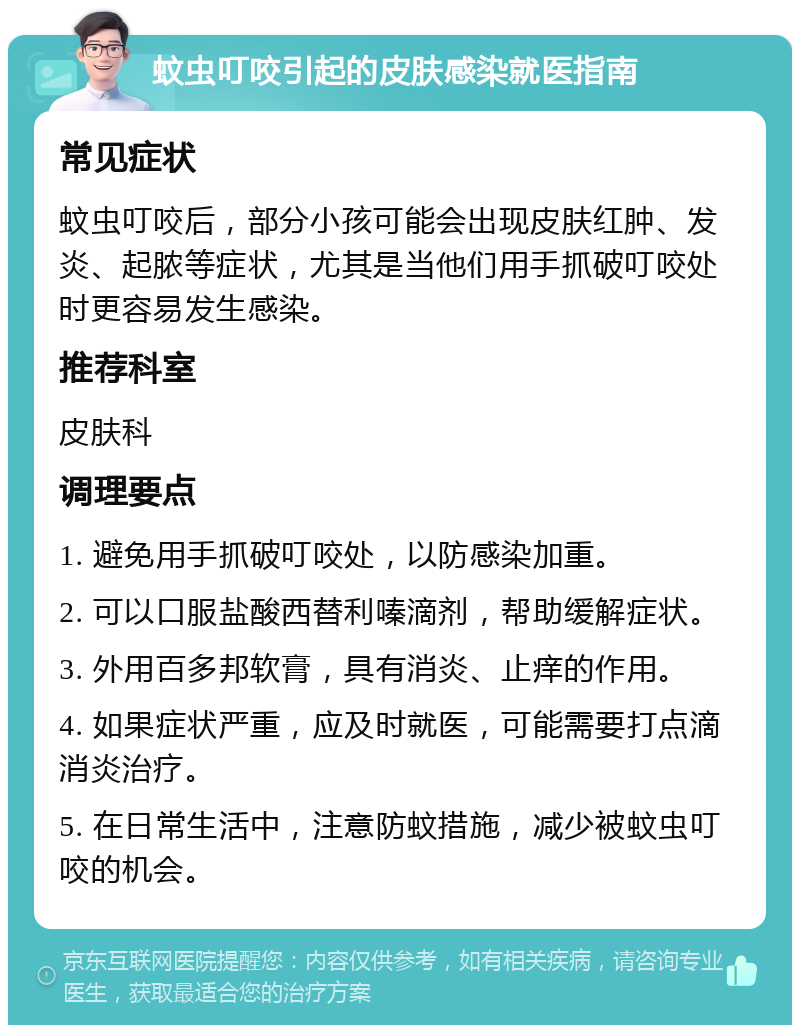 蚊虫叮咬引起的皮肤感染就医指南 常见症状 蚊虫叮咬后，部分小孩可能会出现皮肤红肿、发炎、起脓等症状，尤其是当他们用手抓破叮咬处时更容易发生感染。 推荐科室 皮肤科 调理要点 1. 避免用手抓破叮咬处，以防感染加重。 2. 可以口服盐酸西替利嗪滴剂，帮助缓解症状。 3. 外用百多邦软膏，具有消炎、止痒的作用。 4. 如果症状严重，应及时就医，可能需要打点滴消炎治疗。 5. 在日常生活中，注意防蚊措施，减少被蚊虫叮咬的机会。