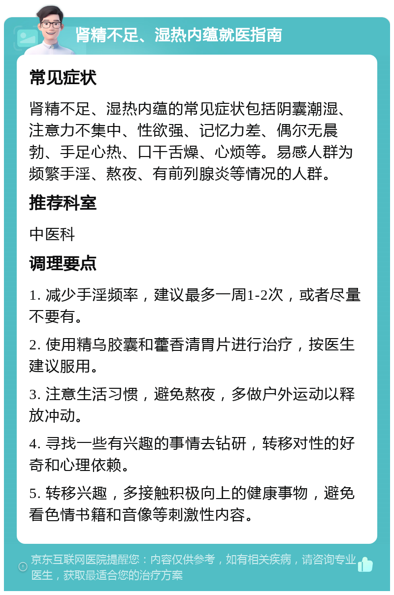 肾精不足、湿热内蕴就医指南 常见症状 肾精不足、湿热内蕴的常见症状包括阴囊潮湿、注意力不集中、性欲强、记忆力差、偶尔无晨勃、手足心热、口干舌燥、心烦等。易感人群为频繁手淫、熬夜、有前列腺炎等情况的人群。 推荐科室 中医科 调理要点 1. 减少手淫频率，建议最多一周1-2次，或者尽量不要有。 2. 使用精乌胶囊和藿香清胃片进行治疗，按医生建议服用。 3. 注意生活习惯，避免熬夜，多做户外运动以释放冲动。 4. 寻找一些有兴趣的事情去钻研，转移对性的好奇和心理依赖。 5. 转移兴趣，多接触积极向上的健康事物，避免看色情书籍和音像等刺激性内容。