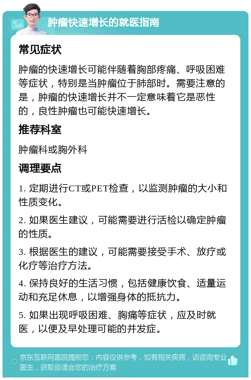 肿瘤快速增长的就医指南 常见症状 肿瘤的快速增长可能伴随着胸部疼痛、呼吸困难等症状，特别是当肿瘤位于肺部时。需要注意的是，肿瘤的快速增长并不一定意味着它是恶性的，良性肿瘤也可能快速增长。 推荐科室 肿瘤科或胸外科 调理要点 1. 定期进行CT或PET检查，以监测肿瘤的大小和性质变化。 2. 如果医生建议，可能需要进行活检以确定肿瘤的性质。 3. 根据医生的建议，可能需要接受手术、放疗或化疗等治疗方法。 4. 保持良好的生活习惯，包括健康饮食、适量运动和充足休息，以增强身体的抵抗力。 5. 如果出现呼吸困难、胸痛等症状，应及时就医，以便及早处理可能的并发症。