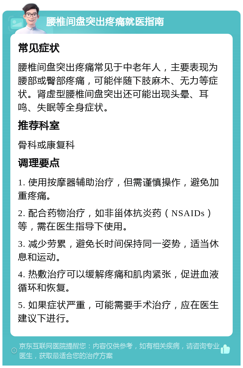 腰椎间盘突出疼痛就医指南 常见症状 腰椎间盘突出疼痛常见于中老年人，主要表现为腰部或臀部疼痛，可能伴随下肢麻木、无力等症状。肾虚型腰椎间盘突出还可能出现头晕、耳鸣、失眠等全身症状。 推荐科室 骨科或康复科 调理要点 1. 使用按摩器辅助治疗，但需谨慎操作，避免加重疼痛。 2. 配合药物治疗，如非甾体抗炎药（NSAIDs）等，需在医生指导下使用。 3. 减少劳累，避免长时间保持同一姿势，适当休息和运动。 4. 热敷治疗可以缓解疼痛和肌肉紧张，促进血液循环和恢复。 5. 如果症状严重，可能需要手术治疗，应在医生建议下进行。