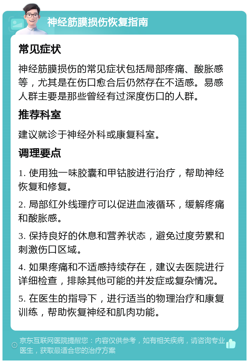 神经筋膜损伤恢复指南 常见症状 神经筋膜损伤的常见症状包括局部疼痛、酸胀感等，尤其是在伤口愈合后仍然存在不适感。易感人群主要是那些曾经有过深度伤口的人群。 推荐科室 建议就诊于神经外科或康复科室。 调理要点 1. 使用独一味胶囊和甲钴胺进行治疗，帮助神经恢复和修复。 2. 局部红外线理疗可以促进血液循环，缓解疼痛和酸胀感。 3. 保持良好的休息和营养状态，避免过度劳累和刺激伤口区域。 4. 如果疼痛和不适感持续存在，建议去医院进行详细检查，排除其他可能的并发症或复杂情况。 5. 在医生的指导下，进行适当的物理治疗和康复训练，帮助恢复神经和肌肉功能。