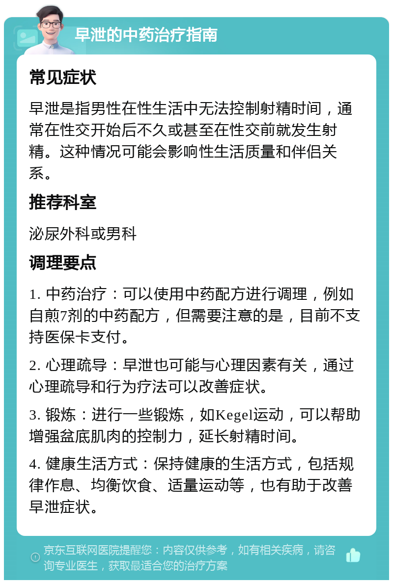 早泄的中药治疗指南 常见症状 早泄是指男性在性生活中无法控制射精时间，通常在性交开始后不久或甚至在性交前就发生射精。这种情况可能会影响性生活质量和伴侣关系。 推荐科室 泌尿外科或男科 调理要点 1. 中药治疗：可以使用中药配方进行调理，例如自煎7剂的中药配方，但需要注意的是，目前不支持医保卡支付。 2. 心理疏导：早泄也可能与心理因素有关，通过心理疏导和行为疗法可以改善症状。 3. 锻炼：进行一些锻炼，如Kegel运动，可以帮助增强盆底肌肉的控制力，延长射精时间。 4. 健康生活方式：保持健康的生活方式，包括规律作息、均衡饮食、适量运动等，也有助于改善早泄症状。