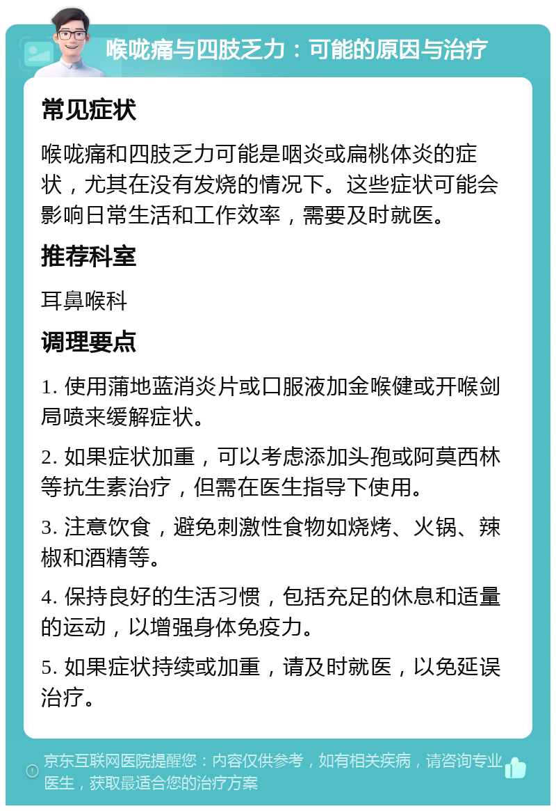 喉咙痛与四肢乏力：可能的原因与治疗 常见症状 喉咙痛和四肢乏力可能是咽炎或扁桃体炎的症状，尤其在没有发烧的情况下。这些症状可能会影响日常生活和工作效率，需要及时就医。 推荐科室 耳鼻喉科 调理要点 1. 使用蒲地蓝消炎片或口服液加金喉健或开喉剑局喷来缓解症状。 2. 如果症状加重，可以考虑添加头孢或阿莫西林等抗生素治疗，但需在医生指导下使用。 3. 注意饮食，避免刺激性食物如烧烤、火锅、辣椒和酒精等。 4. 保持良好的生活习惯，包括充足的休息和适量的运动，以增强身体免疫力。 5. 如果症状持续或加重，请及时就医，以免延误治疗。