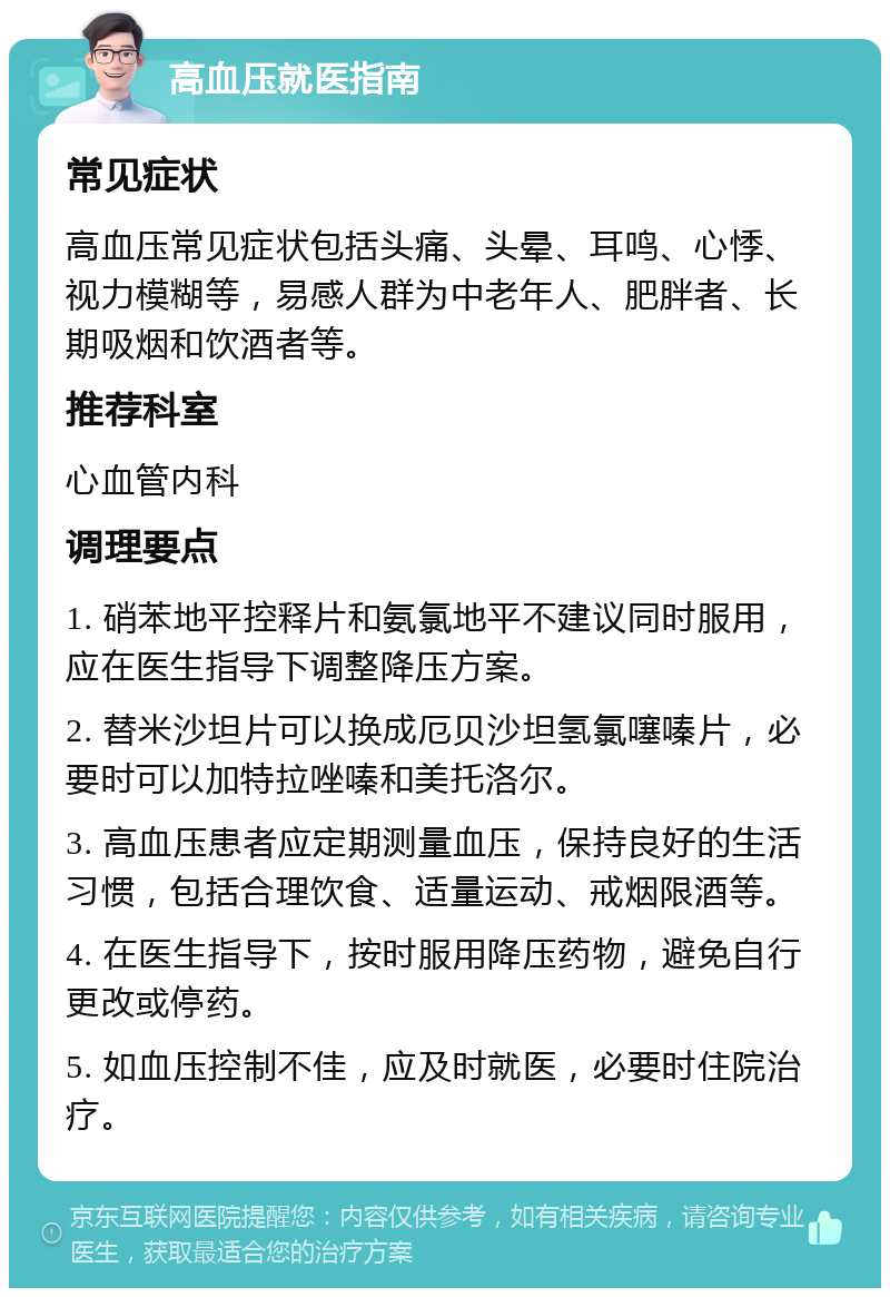 高血压就医指南 常见症状 高血压常见症状包括头痛、头晕、耳鸣、心悸、视力模糊等，易感人群为中老年人、肥胖者、长期吸烟和饮酒者等。 推荐科室 心血管内科 调理要点 1. 硝苯地平控释片和氨氯地平不建议同时服用，应在医生指导下调整降压方案。 2. 替米沙坦片可以换成厄贝沙坦氢氯噻嗪片，必要时可以加特拉唑嗪和美托洛尔。 3. 高血压患者应定期测量血压，保持良好的生活习惯，包括合理饮食、适量运动、戒烟限酒等。 4. 在医生指导下，按时服用降压药物，避免自行更改或停药。 5. 如血压控制不佳，应及时就医，必要时住院治疗。