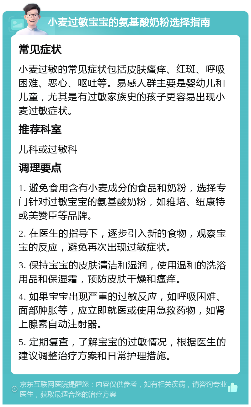 小麦过敏宝宝的氨基酸奶粉选择指南 常见症状 小麦过敏的常见症状包括皮肤瘙痒、红斑、呼吸困难、恶心、呕吐等。易感人群主要是婴幼儿和儿童，尤其是有过敏家族史的孩子更容易出现小麦过敏症状。 推荐科室 儿科或过敏科 调理要点 1. 避免食用含有小麦成分的食品和奶粉，选择专门针对过敏宝宝的氨基酸奶粉，如雅培、纽康特或美赞臣等品牌。 2. 在医生的指导下，逐步引入新的食物，观察宝宝的反应，避免再次出现过敏症状。 3. 保持宝宝的皮肤清洁和湿润，使用温和的洗浴用品和保湿霜，预防皮肤干燥和瘙痒。 4. 如果宝宝出现严重的过敏反应，如呼吸困难、面部肿胀等，应立即就医或使用急救药物，如肾上腺素自动注射器。 5. 定期复查，了解宝宝的过敏情况，根据医生的建议调整治疗方案和日常护理措施。