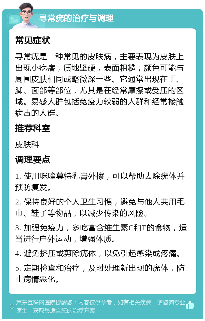 寻常疣的治疗与调理 常见症状 寻常疣是一种常见的皮肤病，主要表现为皮肤上出现小疙瘩，质地坚硬，表面粗糙，颜色可能与周围皮肤相同或略微深一些。它通常出现在手、脚、面部等部位，尤其是在经常摩擦或受压的区域。易感人群包括免疫力较弱的人群和经常接触病毒的人群。 推荐科室 皮肤科 调理要点 1. 使用咪喹莫特乳膏外擦，可以帮助去除疣体并预防复发。 2. 保持良好的个人卫生习惯，避免与他人共用毛巾、鞋子等物品，以减少传染的风险。 3. 加强免疫力，多吃富含维生素C和E的食物，适当进行户外运动，增强体质。 4. 避免挤压或剪除疣体，以免引起感染或疼痛。 5. 定期检查和治疗，及时处理新出现的疣体，防止病情恶化。