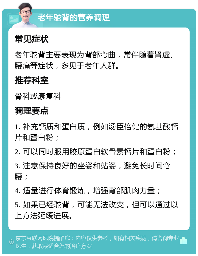 老年驼背的营养调理 常见症状 老年驼背主要表现为背部弯曲，常伴随着肾虚、腰痛等症状，多见于老年人群。 推荐科室 骨科或康复科 调理要点 1. 补充钙质和蛋白质，例如汤臣倍健的氨基酸钙片和蛋白粉； 2. 可以同时服用胶原蛋白软骨素钙片和蛋白粉； 3. 注意保持良好的坐姿和站姿，避免长时间弯腰； 4. 适量进行体育锻炼，增强背部肌肉力量； 5. 如果已经驼背，可能无法改变，但可以通过以上方法延缓进展。