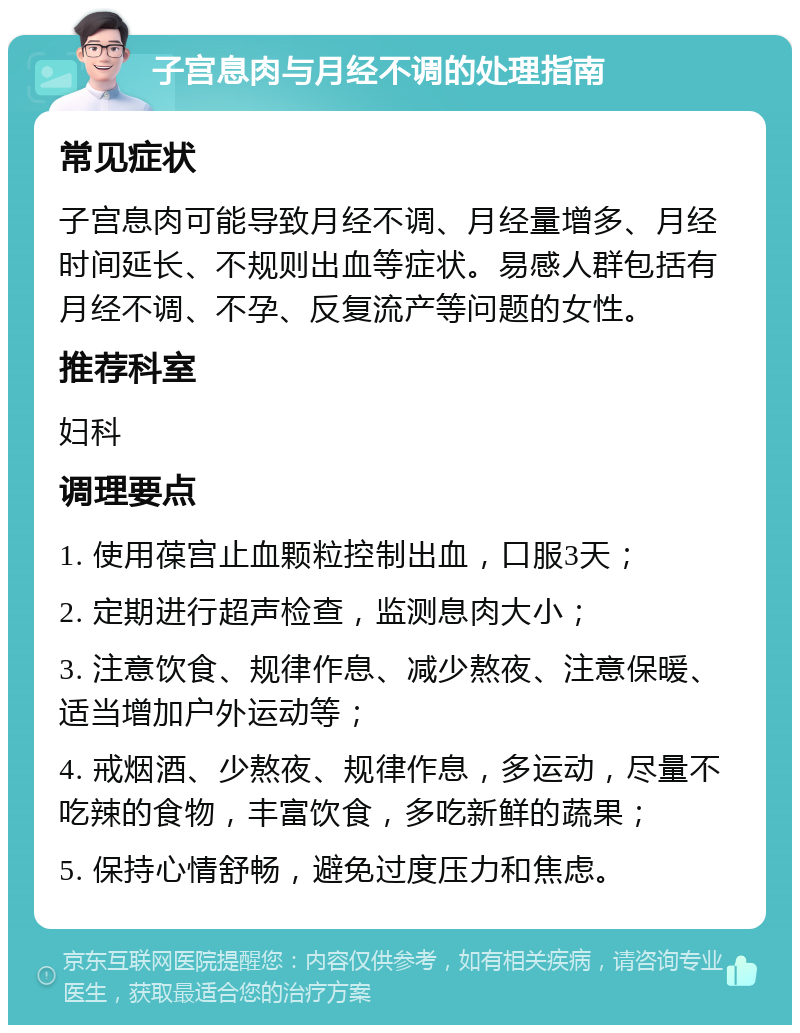 子宫息肉与月经不调的处理指南 常见症状 子宫息肉可能导致月经不调、月经量增多、月经时间延长、不规则出血等症状。易感人群包括有月经不调、不孕、反复流产等问题的女性。 推荐科室 妇科 调理要点 1. 使用葆宫止血颗粒控制出血，口服3天； 2. 定期进行超声检查，监测息肉大小； 3. 注意饮食、规律作息、减少熬夜、注意保暖、适当增加户外运动等； 4. 戒烟酒、少熬夜、规律作息，多运动，尽量不吃辣的食物，丰富饮食，多吃新鲜的蔬果； 5. 保持心情舒畅，避免过度压力和焦虑。