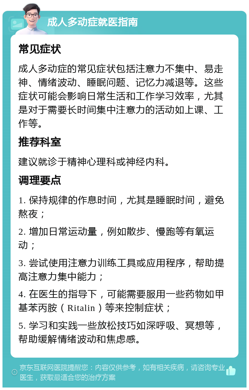 成人多动症就医指南 常见症状 成人多动症的常见症状包括注意力不集中、易走神、情绪波动、睡眠问题、记忆力减退等。这些症状可能会影响日常生活和工作学习效率，尤其是对于需要长时间集中注意力的活动如上课、工作等。 推荐科室 建议就诊于精神心理科或神经内科。 调理要点 1. 保持规律的作息时间，尤其是睡眠时间，避免熬夜； 2. 增加日常运动量，例如散步、慢跑等有氧运动； 3. 尝试使用注意力训练工具或应用程序，帮助提高注意力集中能力； 4. 在医生的指导下，可能需要服用一些药物如甲基苯丙胺（Ritalin）等来控制症状； 5. 学习和实践一些放松技巧如深呼吸、冥想等，帮助缓解情绪波动和焦虑感。