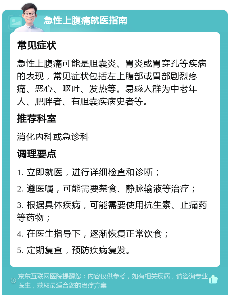 急性上腹痛就医指南 常见症状 急性上腹痛可能是胆囊炎、胃炎或胃穿孔等疾病的表现，常见症状包括左上腹部或胃部剧烈疼痛、恶心、呕吐、发热等。易感人群为中老年人、肥胖者、有胆囊疾病史者等。 推荐科室 消化内科或急诊科 调理要点 1. 立即就医，进行详细检查和诊断； 2. 遵医嘱，可能需要禁食、静脉输液等治疗； 3. 根据具体疾病，可能需要使用抗生素、止痛药等药物； 4. 在医生指导下，逐渐恢复正常饮食； 5. 定期复查，预防疾病复发。