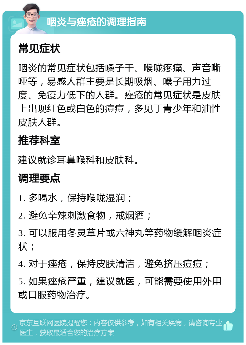 咽炎与痤疮的调理指南 常见症状 咽炎的常见症状包括嗓子干、喉咙疼痛、声音嘶哑等，易感人群主要是长期吸烟、嗓子用力过度、免疫力低下的人群。痤疮的常见症状是皮肤上出现红色或白色的痘痘，多见于青少年和油性皮肤人群。 推荐科室 建议就诊耳鼻喉科和皮肤科。 调理要点 1. 多喝水，保持喉咙湿润； 2. 避免辛辣刺激食物，戒烟酒； 3. 可以服用冬灵草片或六神丸等药物缓解咽炎症状； 4. 对于痤疮，保持皮肤清洁，避免挤压痘痘； 5. 如果痤疮严重，建议就医，可能需要使用外用或口服药物治疗。