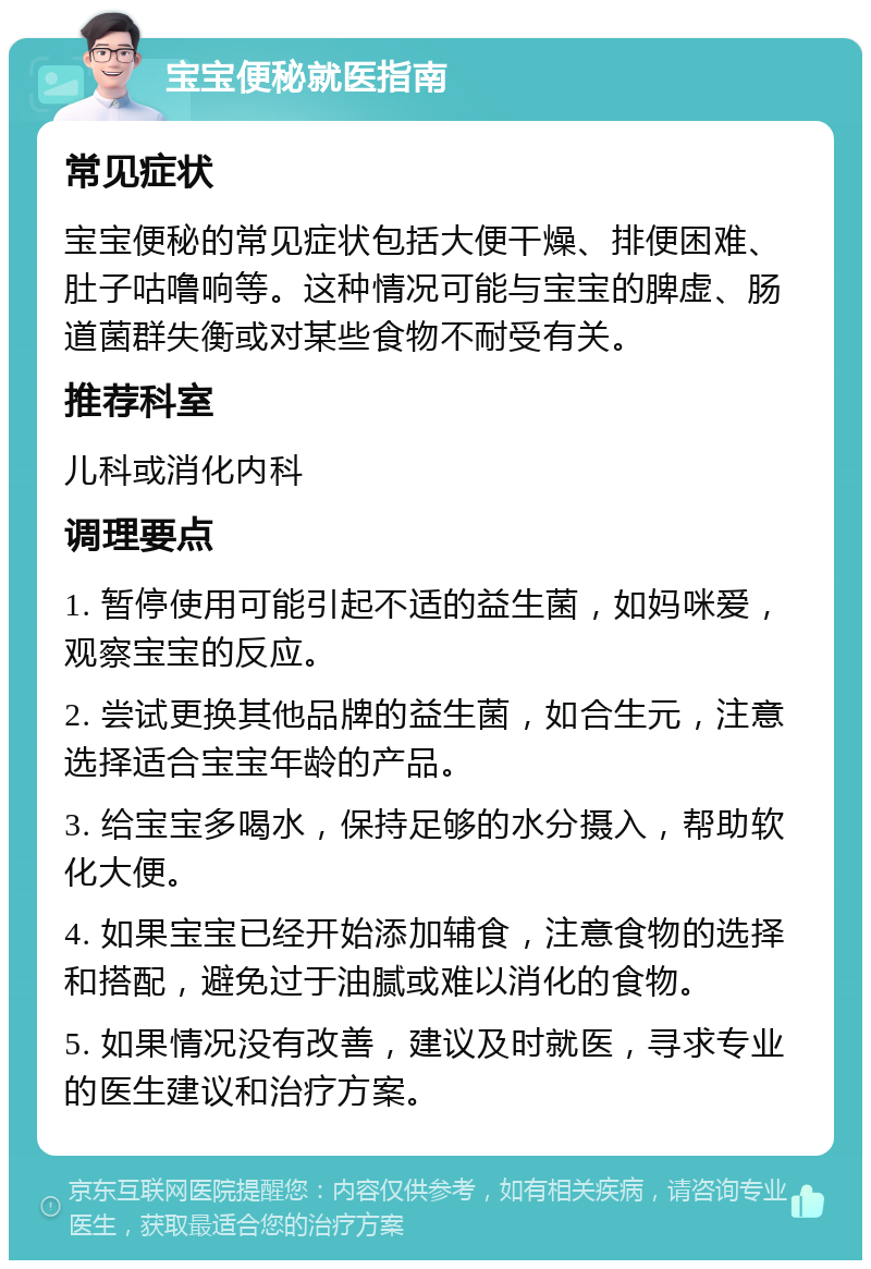 宝宝便秘就医指南 常见症状 宝宝便秘的常见症状包括大便干燥、排便困难、肚子咕噜响等。这种情况可能与宝宝的脾虚、肠道菌群失衡或对某些食物不耐受有关。 推荐科室 儿科或消化内科 调理要点 1. 暂停使用可能引起不适的益生菌，如妈咪爱，观察宝宝的反应。 2. 尝试更换其他品牌的益生菌，如合生元，注意选择适合宝宝年龄的产品。 3. 给宝宝多喝水，保持足够的水分摄入，帮助软化大便。 4. 如果宝宝已经开始添加辅食，注意食物的选择和搭配，避免过于油腻或难以消化的食物。 5. 如果情况没有改善，建议及时就医，寻求专业的医生建议和治疗方案。