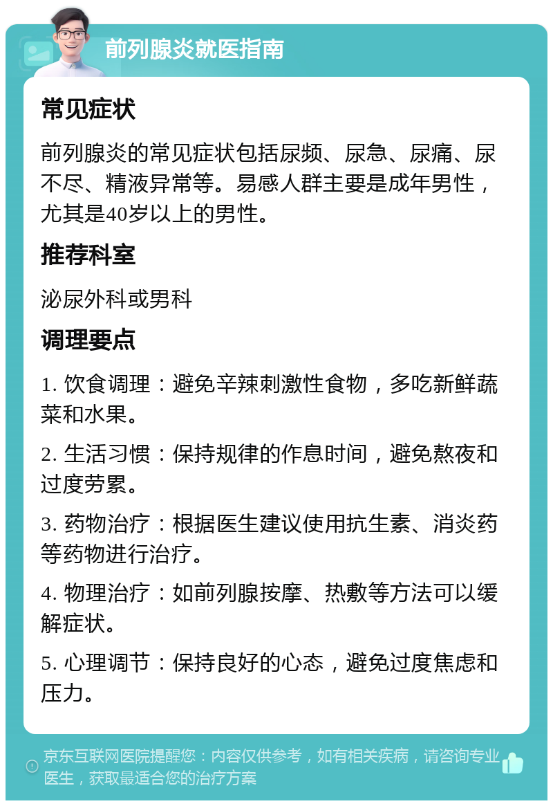 前列腺炎就医指南 常见症状 前列腺炎的常见症状包括尿频、尿急、尿痛、尿不尽、精液异常等。易感人群主要是成年男性，尤其是40岁以上的男性。 推荐科室 泌尿外科或男科 调理要点 1. 饮食调理：避免辛辣刺激性食物，多吃新鲜蔬菜和水果。 2. 生活习惯：保持规律的作息时间，避免熬夜和过度劳累。 3. 药物治疗：根据医生建议使用抗生素、消炎药等药物进行治疗。 4. 物理治疗：如前列腺按摩、热敷等方法可以缓解症状。 5. 心理调节：保持良好的心态，避免过度焦虑和压力。