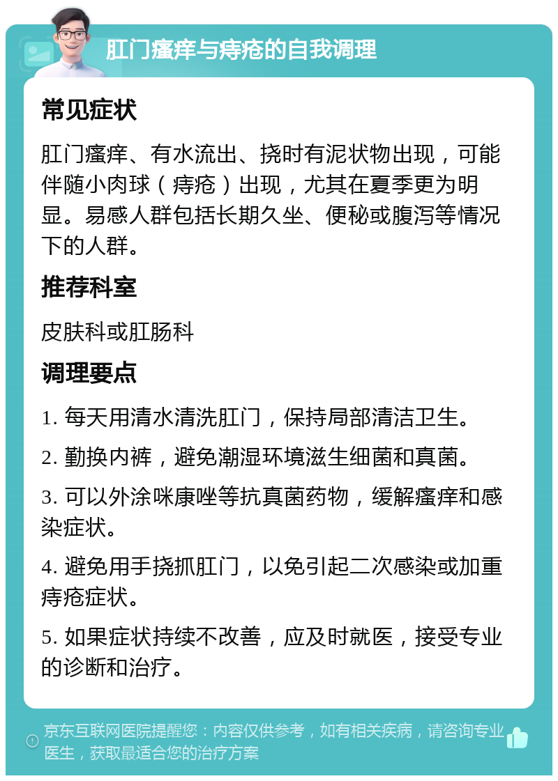 肛门瘙痒与痔疮的自我调理 常见症状 肛门瘙痒、有水流出、挠时有泥状物出现，可能伴随小肉球（痔疮）出现，尤其在夏季更为明显。易感人群包括长期久坐、便秘或腹泻等情况下的人群。 推荐科室 皮肤科或肛肠科 调理要点 1. 每天用清水清洗肛门，保持局部清洁卫生。 2. 勤换内裤，避免潮湿环境滋生细菌和真菌。 3. 可以外涂咪康唑等抗真菌药物，缓解瘙痒和感染症状。 4. 避免用手挠抓肛门，以免引起二次感染或加重痔疮症状。 5. 如果症状持续不改善，应及时就医，接受专业的诊断和治疗。