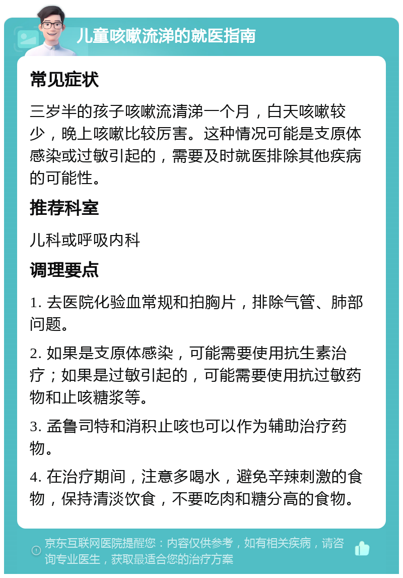 儿童咳嗽流涕的就医指南 常见症状 三岁半的孩子咳嗽流清涕一个月，白天咳嗽较少，晚上咳嗽比较厉害。这种情况可能是支原体感染或过敏引起的，需要及时就医排除其他疾病的可能性。 推荐科室 儿科或呼吸内科 调理要点 1. 去医院化验血常规和拍胸片，排除气管、肺部问题。 2. 如果是支原体感染，可能需要使用抗生素治疗；如果是过敏引起的，可能需要使用抗过敏药物和止咳糖浆等。 3. 孟鲁司特和消积止咳也可以作为辅助治疗药物。 4. 在治疗期间，注意多喝水，避免辛辣刺激的食物，保持清淡饮食，不要吃肉和糖分高的食物。