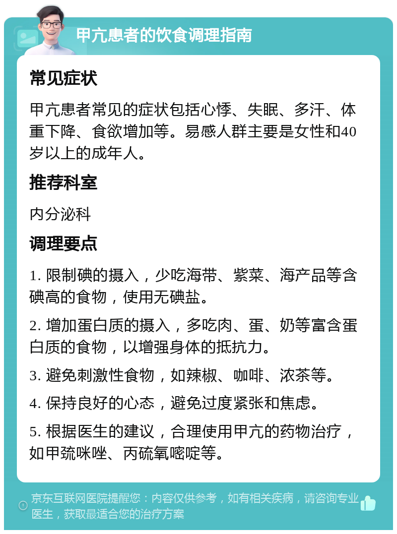 甲亢患者的饮食调理指南 常见症状 甲亢患者常见的症状包括心悸、失眠、多汗、体重下降、食欲增加等。易感人群主要是女性和40岁以上的成年人。 推荐科室 内分泌科 调理要点 1. 限制碘的摄入，少吃海带、紫菜、海产品等含碘高的食物，使用无碘盐。 2. 增加蛋白质的摄入，多吃肉、蛋、奶等富含蛋白质的食物，以增强身体的抵抗力。 3. 避免刺激性食物，如辣椒、咖啡、浓茶等。 4. 保持良好的心态，避免过度紧张和焦虑。 5. 根据医生的建议，合理使用甲亢的药物治疗，如甲巯咪唑、丙硫氧嘧啶等。