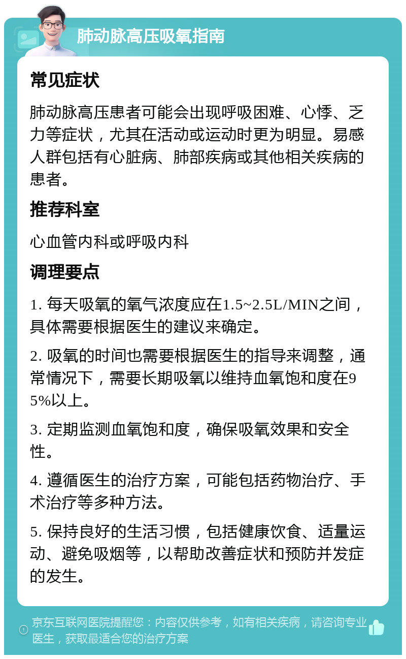 肺动脉高压吸氧指南 常见症状 肺动脉高压患者可能会出现呼吸困难、心悸、乏力等症状，尤其在活动或运动时更为明显。易感人群包括有心脏病、肺部疾病或其他相关疾病的患者。 推荐科室 心血管内科或呼吸内科 调理要点 1. 每天吸氧的氧气浓度应在1.5~2.5L/MIN之间，具体需要根据医生的建议来确定。 2. 吸氧的时间也需要根据医生的指导来调整，通常情况下，需要长期吸氧以维持血氧饱和度在95%以上。 3. 定期监测血氧饱和度，确保吸氧效果和安全性。 4. 遵循医生的治疗方案，可能包括药物治疗、手术治疗等多种方法。 5. 保持良好的生活习惯，包括健康饮食、适量运动、避免吸烟等，以帮助改善症状和预防并发症的发生。