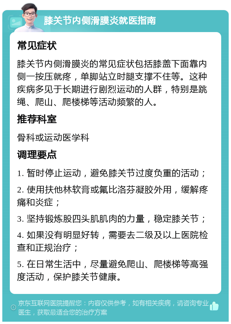 膝关节内侧滑膜炎就医指南 常见症状 膝关节内侧滑膜炎的常见症状包括膝盖下面靠内侧一按压就疼，单脚站立时腿支撑不住等。这种疾病多见于长期进行剧烈运动的人群，特别是跳绳、爬山、爬楼梯等活动频繁的人。 推荐科室 骨科或运动医学科 调理要点 1. 暂时停止运动，避免膝关节过度负重的活动； 2. 使用扶他林软膏或氟比洛芬凝胶外用，缓解疼痛和炎症； 3. 坚持锻炼股四头肌肌肉的力量，稳定膝关节； 4. 如果没有明显好转，需要去二级及以上医院检查和正规治疗； 5. 在日常生活中，尽量避免爬山、爬楼梯等高强度活动，保护膝关节健康。