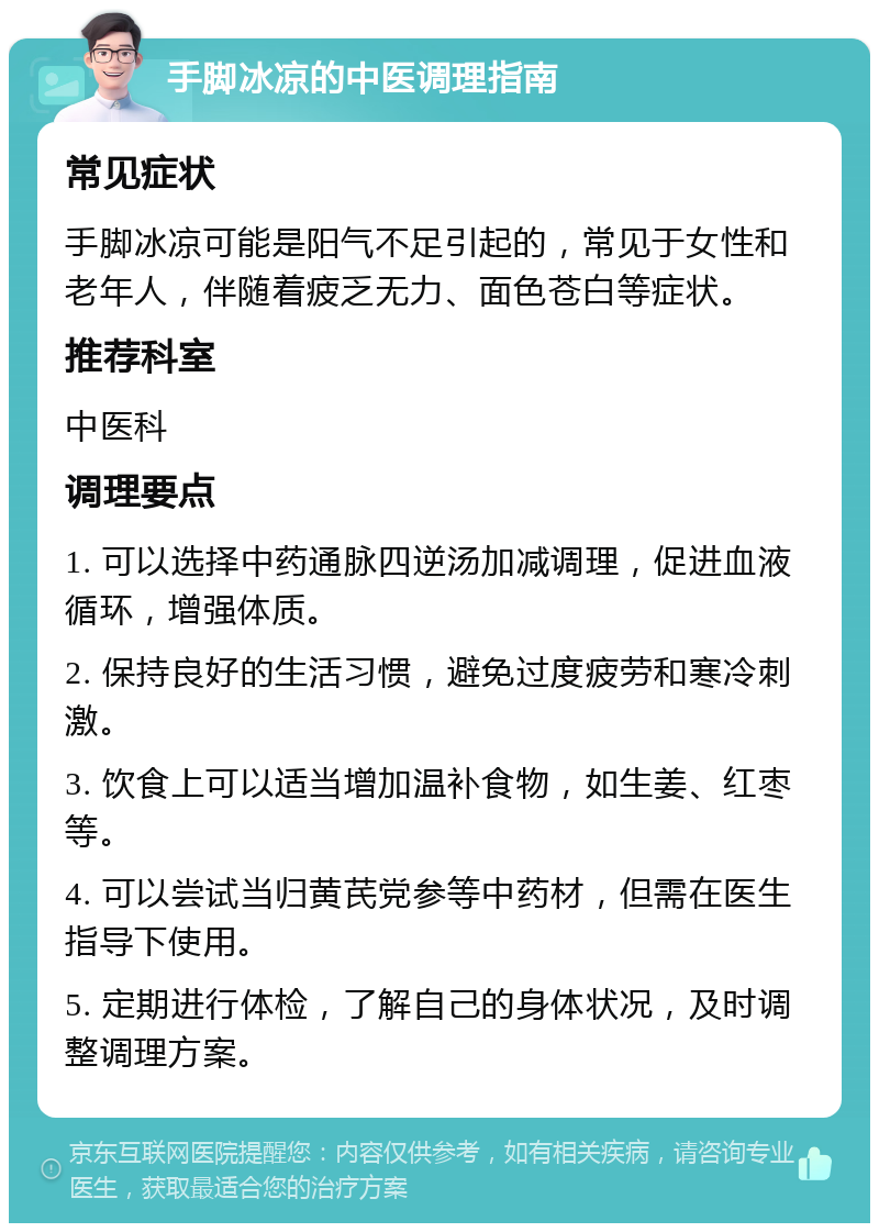 手脚冰凉的中医调理指南 常见症状 手脚冰凉可能是阳气不足引起的，常见于女性和老年人，伴随着疲乏无力、面色苍白等症状。 推荐科室 中医科 调理要点 1. 可以选择中药通脉四逆汤加减调理，促进血液循环，增强体质。 2. 保持良好的生活习惯，避免过度疲劳和寒冷刺激。 3. 饮食上可以适当增加温补食物，如生姜、红枣等。 4. 可以尝试当归黄芪党参等中药材，但需在医生指导下使用。 5. 定期进行体检，了解自己的身体状况，及时调整调理方案。