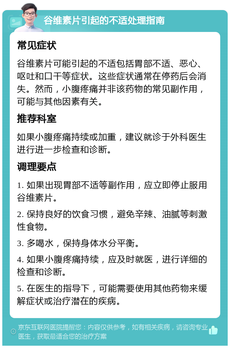 谷维素片引起的不适处理指南 常见症状 谷维素片可能引起的不适包括胃部不适、恶心、呕吐和口干等症状。这些症状通常在停药后会消失。然而，小腹疼痛并非该药物的常见副作用，可能与其他因素有关。 推荐科室 如果小腹疼痛持续或加重，建议就诊于外科医生进行进一步检查和诊断。 调理要点 1. 如果出现胃部不适等副作用，应立即停止服用谷维素片。 2. 保持良好的饮食习惯，避免辛辣、油腻等刺激性食物。 3. 多喝水，保持身体水分平衡。 4. 如果小腹疼痛持续，应及时就医，进行详细的检查和诊断。 5. 在医生的指导下，可能需要使用其他药物来缓解症状或治疗潜在的疾病。