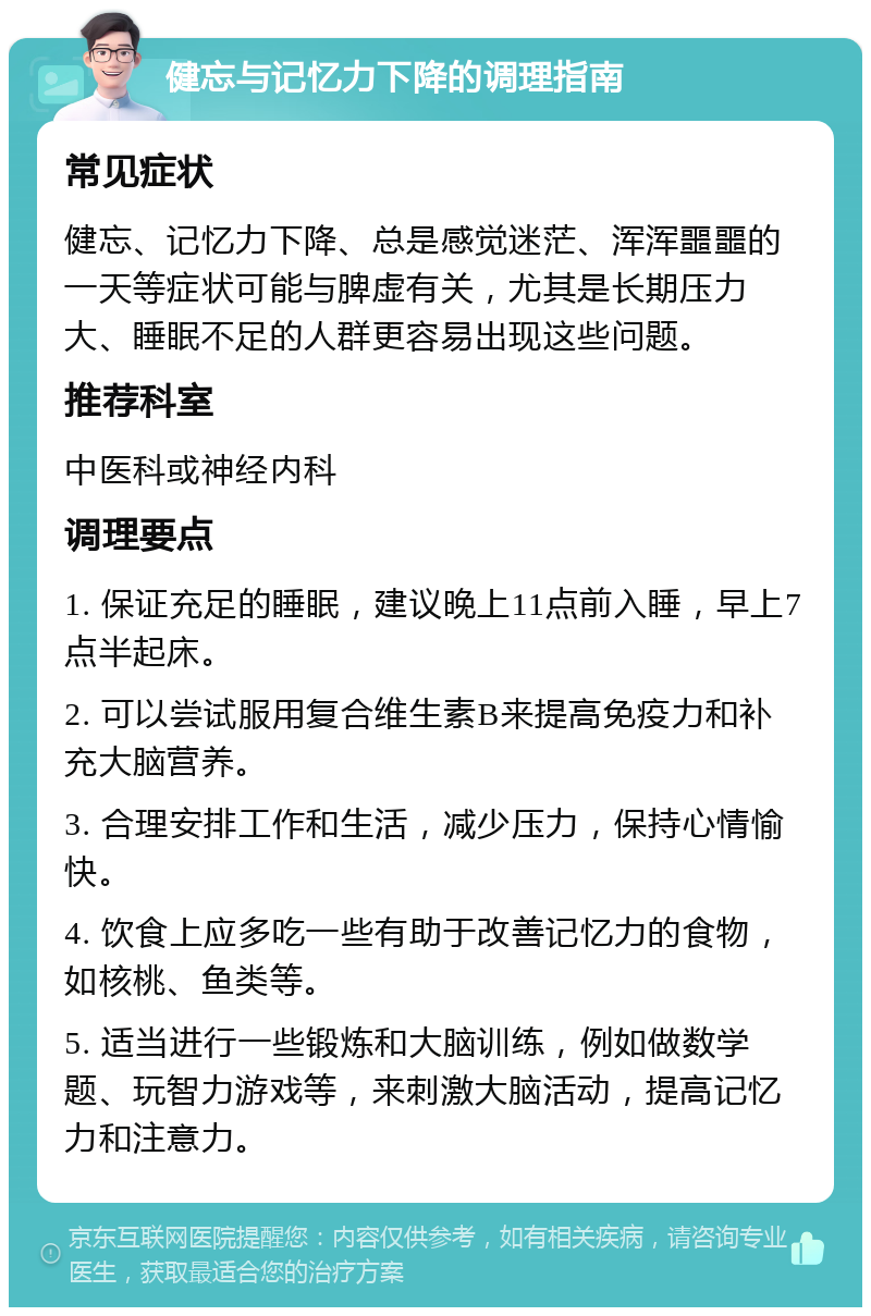 健忘与记忆力下降的调理指南 常见症状 健忘、记忆力下降、总是感觉迷茫、浑浑噩噩的一天等症状可能与脾虚有关，尤其是长期压力大、睡眠不足的人群更容易出现这些问题。 推荐科室 中医科或神经内科 调理要点 1. 保证充足的睡眠，建议晚上11点前入睡，早上7点半起床。 2. 可以尝试服用复合维生素B来提高免疫力和补充大脑营养。 3. 合理安排工作和生活，减少压力，保持心情愉快。 4. 饮食上应多吃一些有助于改善记忆力的食物，如核桃、鱼类等。 5. 适当进行一些锻炼和大脑训练，例如做数学题、玩智力游戏等，来刺激大脑活动，提高记忆力和注意力。