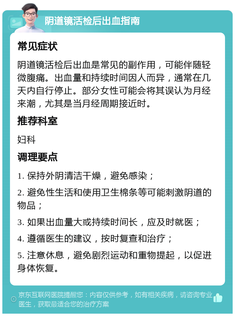 阴道镜活检后出血指南 常见症状 阴道镜活检后出血是常见的副作用，可能伴随轻微腹痛。出血量和持续时间因人而异，通常在几天内自行停止。部分女性可能会将其误认为月经来潮，尤其是当月经周期接近时。 推荐科室 妇科 调理要点 1. 保持外阴清洁干燥，避免感染； 2. 避免性生活和使用卫生棉条等可能刺激阴道的物品； 3. 如果出血量大或持续时间长，应及时就医； 4. 遵循医生的建议，按时复查和治疗； 5. 注意休息，避免剧烈运动和重物提起，以促进身体恢复。