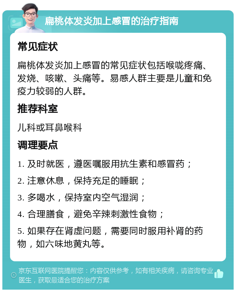 扁桃体发炎加上感冒的治疗指南 常见症状 扁桃体发炎加上感冒的常见症状包括喉咙疼痛、发烧、咳嗽、头痛等。易感人群主要是儿童和免疫力较弱的人群。 推荐科室 儿科或耳鼻喉科 调理要点 1. 及时就医，遵医嘱服用抗生素和感冒药； 2. 注意休息，保持充足的睡眠； 3. 多喝水，保持室内空气湿润； 4. 合理膳食，避免辛辣刺激性食物； 5. 如果存在肾虚问题，需要同时服用补肾的药物，如六味地黄丸等。