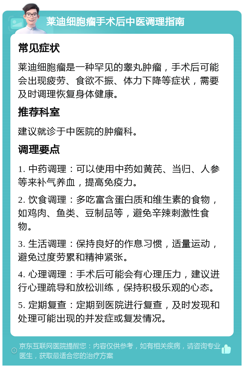 莱迪细胞瘤手术后中医调理指南 常见症状 莱迪细胞瘤是一种罕见的睾丸肿瘤，手术后可能会出现疲劳、食欲不振、体力下降等症状，需要及时调理恢复身体健康。 推荐科室 建议就诊于中医院的肿瘤科。 调理要点 1. 中药调理：可以使用中药如黄芪、当归、人参等来补气养血，提高免疫力。 2. 饮食调理：多吃富含蛋白质和维生素的食物，如鸡肉、鱼类、豆制品等，避免辛辣刺激性食物。 3. 生活调理：保持良好的作息习惯，适量运动，避免过度劳累和精神紧张。 4. 心理调理：手术后可能会有心理压力，建议进行心理疏导和放松训练，保持积极乐观的心态。 5. 定期复查：定期到医院进行复查，及时发现和处理可能出现的并发症或复发情况。