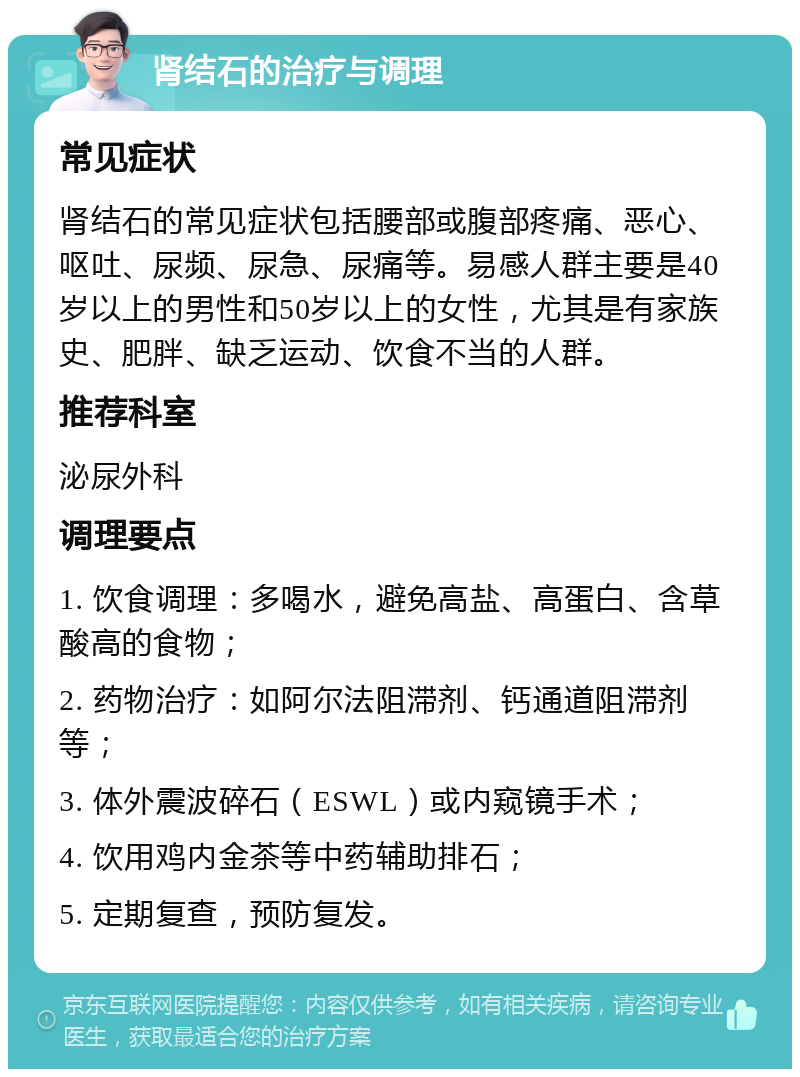 肾结石的治疗与调理 常见症状 肾结石的常见症状包括腰部或腹部疼痛、恶心、呕吐、尿频、尿急、尿痛等。易感人群主要是40岁以上的男性和50岁以上的女性，尤其是有家族史、肥胖、缺乏运动、饮食不当的人群。 推荐科室 泌尿外科 调理要点 1. 饮食调理：多喝水，避免高盐、高蛋白、含草酸高的食物； 2. 药物治疗：如阿尔法阻滞剂、钙通道阻滞剂等； 3. 体外震波碎石（ESWL）或内窥镜手术； 4. 饮用鸡内金茶等中药辅助排石； 5. 定期复查，预防复发。