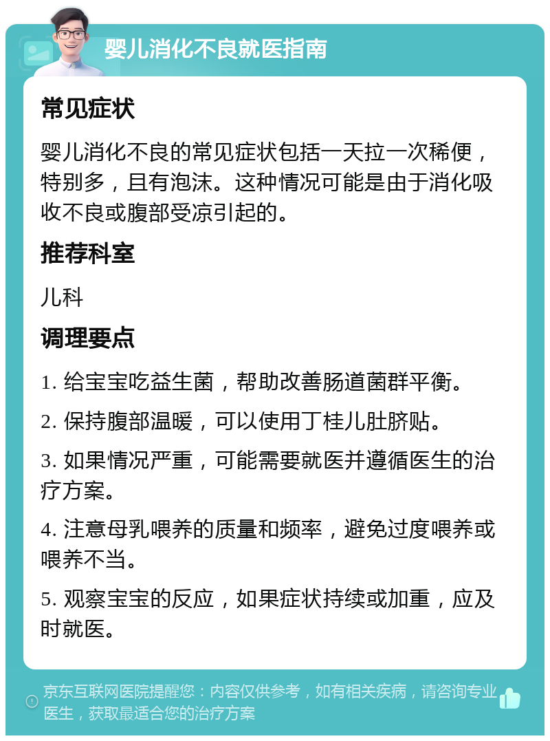 婴儿消化不良就医指南 常见症状 婴儿消化不良的常见症状包括一天拉一次稀便，特别多，且有泡沫。这种情况可能是由于消化吸收不良或腹部受凉引起的。 推荐科室 儿科 调理要点 1. 给宝宝吃益生菌，帮助改善肠道菌群平衡。 2. 保持腹部温暖，可以使用丁桂儿肚脐贴。 3. 如果情况严重，可能需要就医并遵循医生的治疗方案。 4. 注意母乳喂养的质量和频率，避免过度喂养或喂养不当。 5. 观察宝宝的反应，如果症状持续或加重，应及时就医。