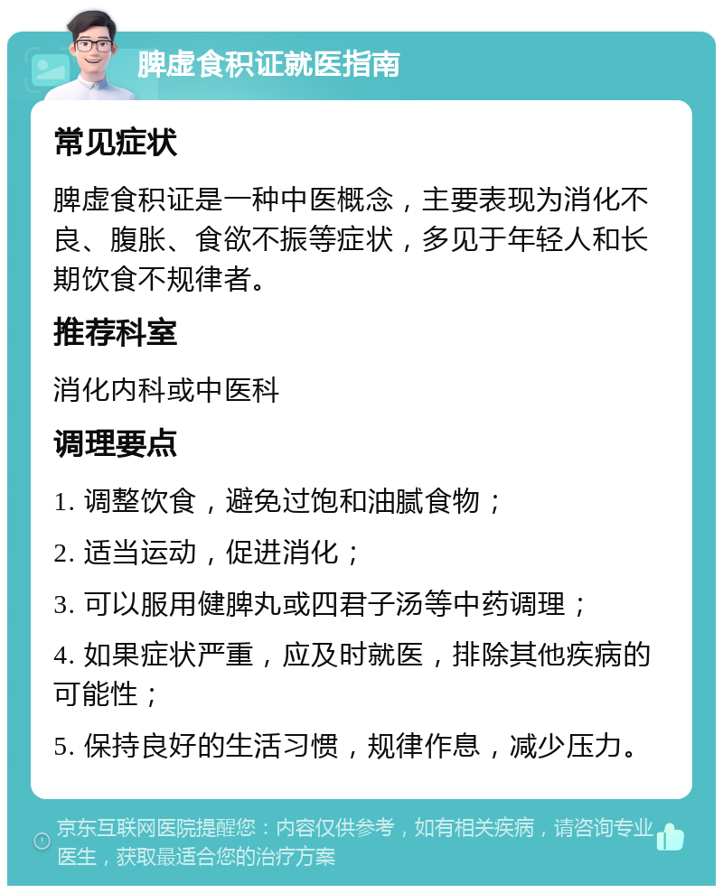 脾虚食积证就医指南 常见症状 脾虚食积证是一种中医概念，主要表现为消化不良、腹胀、食欲不振等症状，多见于年轻人和长期饮食不规律者。 推荐科室 消化内科或中医科 调理要点 1. 调整饮食，避免过饱和油腻食物； 2. 适当运动，促进消化； 3. 可以服用健脾丸或四君子汤等中药调理； 4. 如果症状严重，应及时就医，排除其他疾病的可能性； 5. 保持良好的生活习惯，规律作息，减少压力。