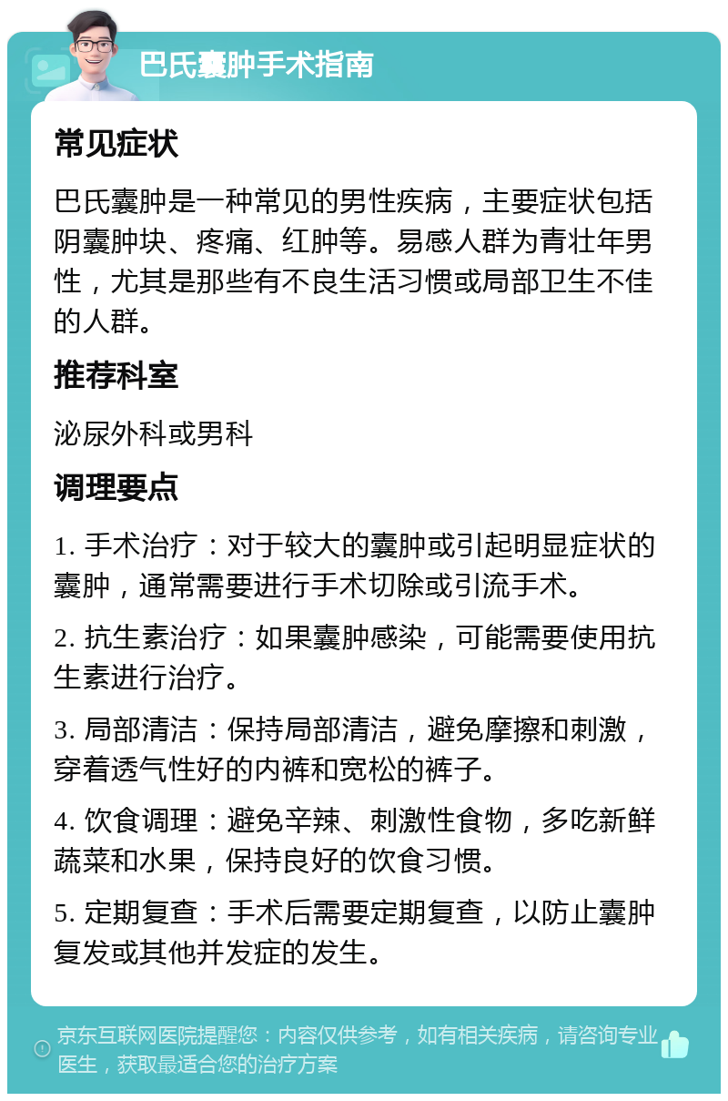 巴氏囊肿手术指南 常见症状 巴氏囊肿是一种常见的男性疾病，主要症状包括阴囊肿块、疼痛、红肿等。易感人群为青壮年男性，尤其是那些有不良生活习惯或局部卫生不佳的人群。 推荐科室 泌尿外科或男科 调理要点 1. 手术治疗：对于较大的囊肿或引起明显症状的囊肿，通常需要进行手术切除或引流手术。 2. 抗生素治疗：如果囊肿感染，可能需要使用抗生素进行治疗。 3. 局部清洁：保持局部清洁，避免摩擦和刺激，穿着透气性好的内裤和宽松的裤子。 4. 饮食调理：避免辛辣、刺激性食物，多吃新鲜蔬菜和水果，保持良好的饮食习惯。 5. 定期复查：手术后需要定期复查，以防止囊肿复发或其他并发症的发生。