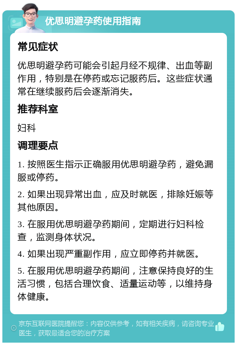 优思明避孕药使用指南 常见症状 优思明避孕药可能会引起月经不规律、出血等副作用，特别是在停药或忘记服药后。这些症状通常在继续服药后会逐渐消失。 推荐科室 妇科 调理要点 1. 按照医生指示正确服用优思明避孕药，避免漏服或停药。 2. 如果出现异常出血，应及时就医，排除妊娠等其他原因。 3. 在服用优思明避孕药期间，定期进行妇科检查，监测身体状况。 4. 如果出现严重副作用，应立即停药并就医。 5. 在服用优思明避孕药期间，注意保持良好的生活习惯，包括合理饮食、适量运动等，以维持身体健康。