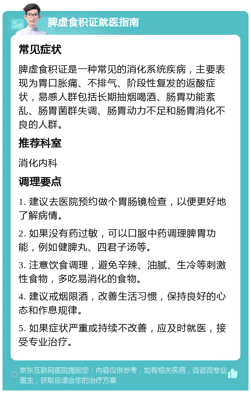 脾虚食积证就医指南 常见症状 脾虚食积证是一种常见的消化系统疾病，主要表现为胃口胀痛、不排气、阶段性复发的返酸症状，易感人群包括长期抽烟喝酒、肠胃功能紊乱、肠胃菌群失调、肠胃动力不足和肠胃消化不良的人群。 推荐科室 消化内科 调理要点 1. 建议去医院预约做个胃肠镜检查，以便更好地了解病情。 2. 如果没有药过敏，可以口服中药调理脾胃功能，例如健脾丸、四君子汤等。 3. 注意饮食调理，避免辛辣、油腻、生冷等刺激性食物，多吃易消化的食物。 4. 建议戒烟限酒，改善生活习惯，保持良好的心态和作息规律。 5. 如果症状严重或持续不改善，应及时就医，接受专业治疗。