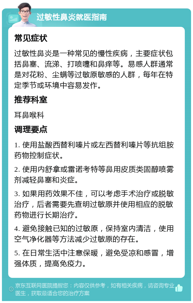 过敏性鼻炎就医指南 常见症状 过敏性鼻炎是一种常见的慢性疾病，主要症状包括鼻塞、流涕、打喷嚏和鼻痒等。易感人群通常是对花粉、尘螨等过敏原敏感的人群，每年在特定季节或环境中容易发作。 推荐科室 耳鼻喉科 调理要点 1. 使用盐酸西替利嗪片或左西替利嗪片等抗组胺药物控制症状。 2. 使用内舒拿或雷诺考特等鼻用皮质类固醇喷雾剂减轻鼻塞和炎症。 3. 如果用药效果不佳，可以考虑手术治疗或脱敏治疗，后者需要先查明过敏原并使用相应的脱敏药物进行长期治疗。 4. 避免接触已知的过敏原，保持室内清洁，使用空气净化器等方法减少过敏原的存在。 5. 在日常生活中注意保暖，避免受凉和感冒，增强体质，提高免疫力。